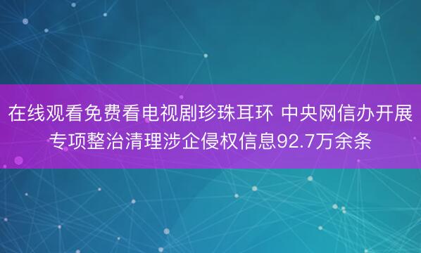 在线观看免费看电视剧珍珠耳环 中央网信办开展专项整治清理涉企侵权信息92.7万余条