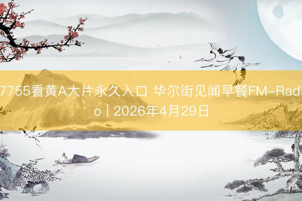 7755看黄A大片永久入口 华尔街见闻早餐FM-Radio | 2026年4月29日