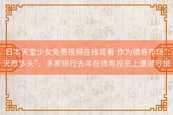 日本天堂少女免费视频在线观看 作为债券市场“天然多头”，多家银行去年在债券投资上遭遇亏损