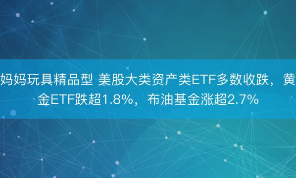 妈妈玩具精品型 美股大类资产类ETF多数收跌，黄金ETF跌超1.8%，布油基金涨超2.7%