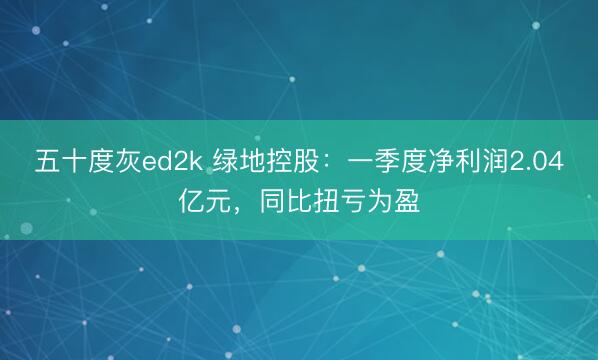 五十度灰ed2k 绿地控股：一季度净利润2.04亿元，同比扭亏为盈