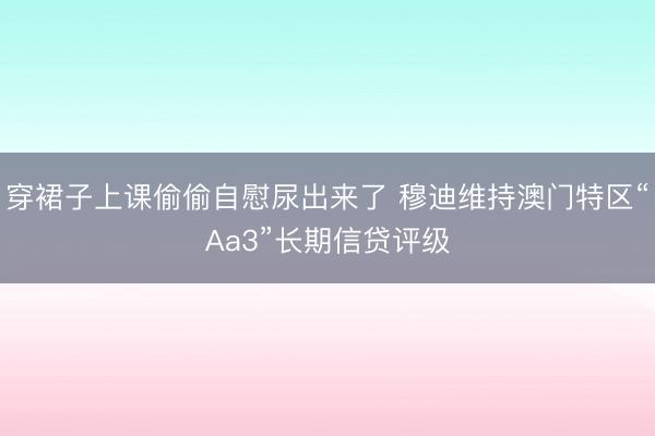 穿裙子上课偷偷自慰尿出来了 穆迪维持澳门特区“Aa3”长期信贷评级