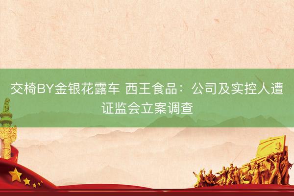 交椅BY金银花露车 西王食品：公司及实控人遭证监会立案调查
