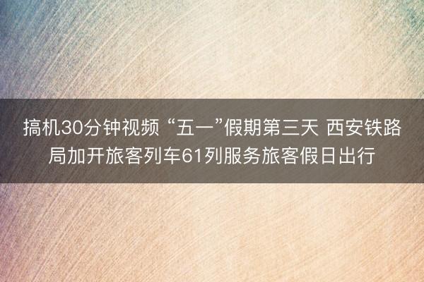 搞机30分钟视频 “五一”假期第三天 西安铁路局加开旅客列车61列服务旅客假日出行
