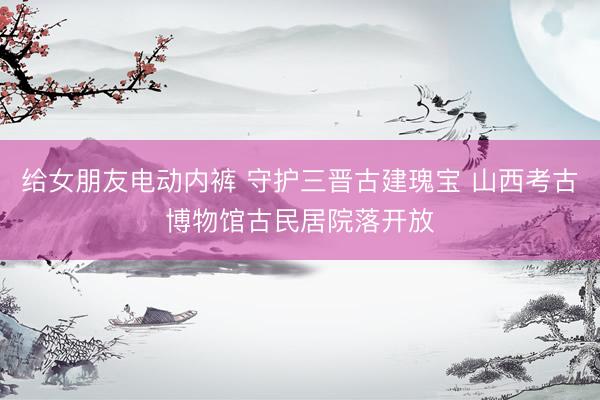 给女朋友电动内裤 守护三晋古建瑰宝 山西考古博物馆古民居院落开放
