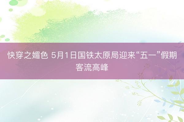 快穿之媚色 5月1日国铁太原局迎来“五一”假期客流高峰