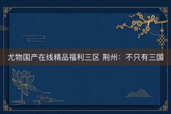尤物国产在线精品福利三区 荆州：不只有三国
