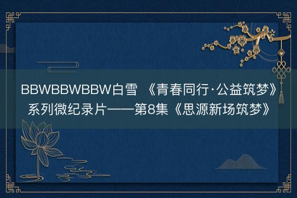 BBWBBWBBW白雪 《青春同行·公益筑梦》系列微纪录片——第8集《思源新场筑梦》