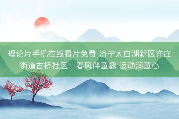 理论片手机在线看片免费 济宁太白湖新区许庄街道古桥社区：春风伴童趣 运动润童心