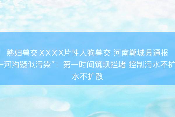 熟妇兽交ⅩXⅩX片性人狗兽交 河南郸城县通报“一河沟疑似污染”：第一时间筑坝拦堵 控制污水不扩散