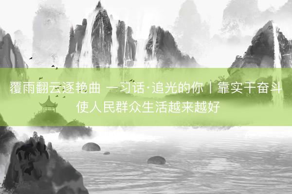 覆雨翻云逐艳曲 一习话·追光的你丨靠实干奋斗 使人民群众生活越来越好