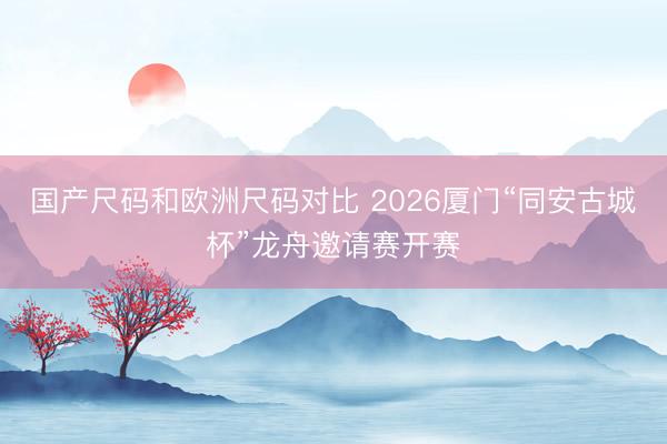国产尺码和欧洲尺码对比 2026厦门“同安古城杯”龙舟邀请赛开赛