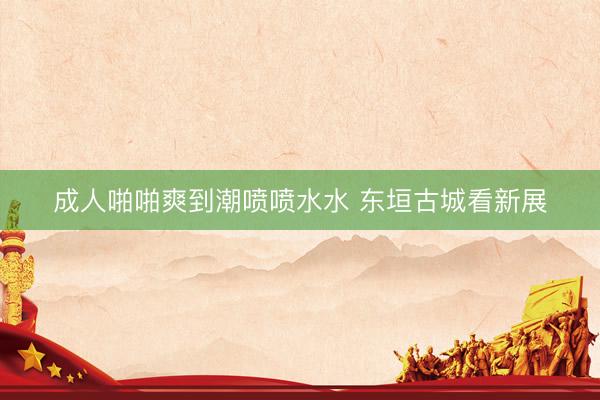 成人啪啪爽到潮喷喷水水 东垣古城看新展