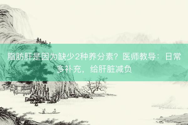 脂肪肝是因为缺少2种养分素？医师教导：日常多补充，给肝脏减负