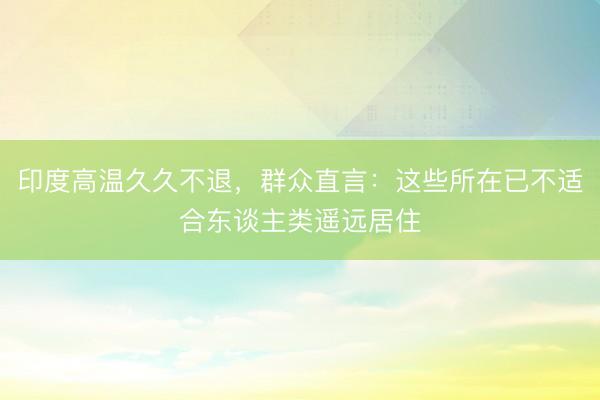 印度高温久久不退，群众直言：这些所在已不适合东谈主类遥远居住