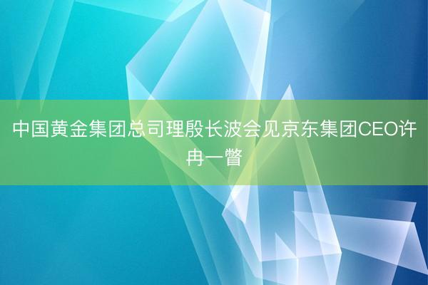 中国黄金集团总司理殷长波会见京东集团CEO许冉一瞥