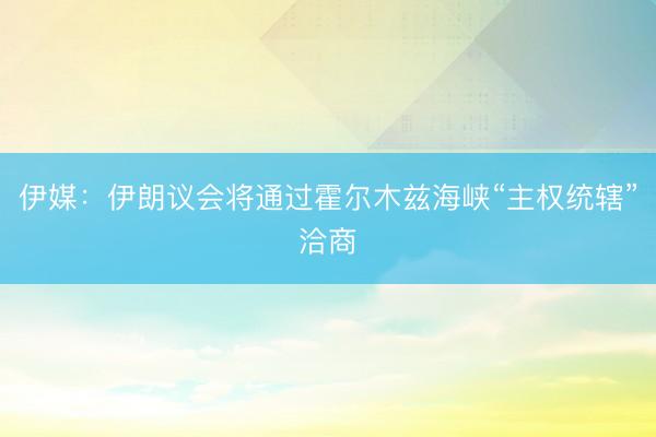 伊媒：伊朗议会将通过霍尔木兹海峡“主权统辖”洽商