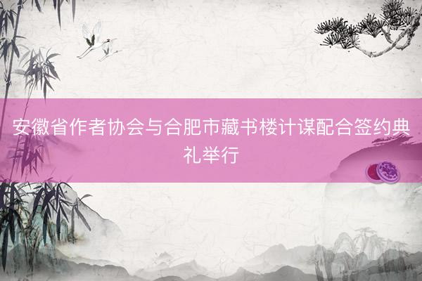 安徽省作者协会与合肥市藏书楼计谋配合签约典礼举行
