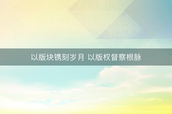 以版块镌刻岁月 以版权督察根脉