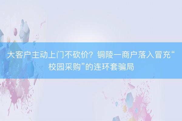 大客户主动上门不砍价？铜陵一商户落入冒充“校园采购”的连环套骗局