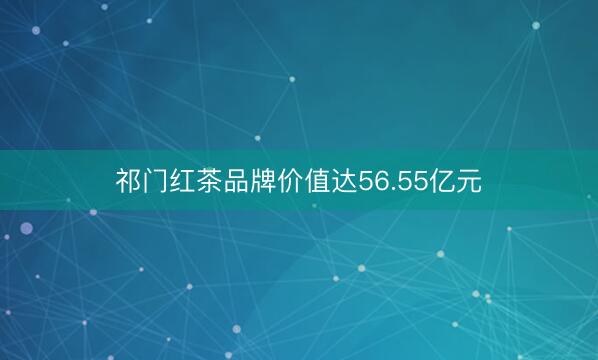 祁门红茶品牌价值达56.55亿元