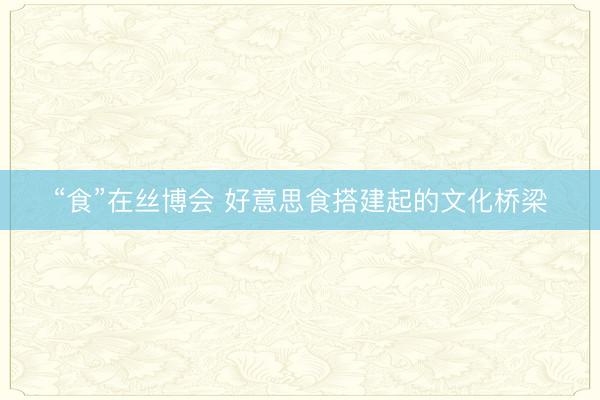 “食”在丝博会 好意思食搭建起的文化桥梁