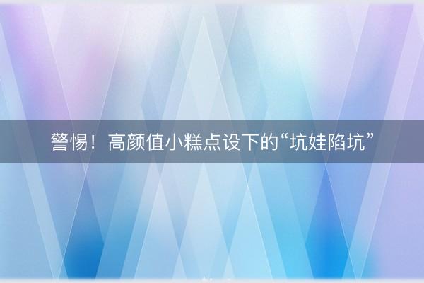 警惕！高颜值小糕点设下的“坑娃陷坑”