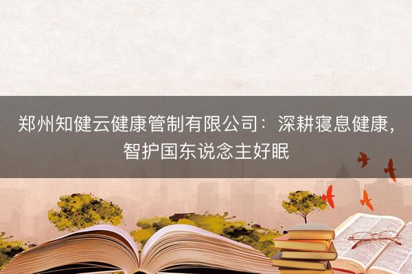 郑州知健云健康管制有限公司：深耕寝息健康，智护国东说念主好眠