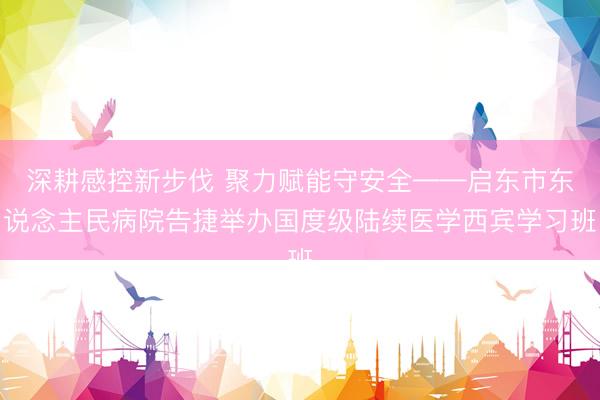 深耕感控新步伐 聚力赋能守安全——启东市东说念主民病院告捷举办国度级陆续医学西宾学习班