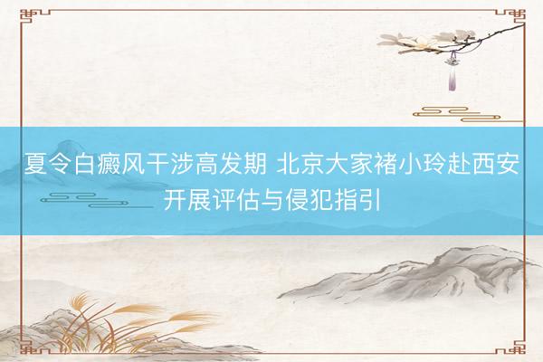 夏令白癜风干涉高发期 北京大家褚小玲赴西安开展评估与侵犯指引