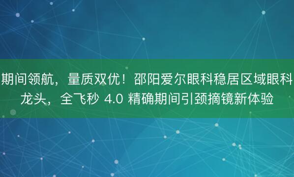 期间领航，量质双优！邵阳爱尔眼科稳居区域眼科龙头，全飞秒 4.0 精确期间引颈摘镜新体验