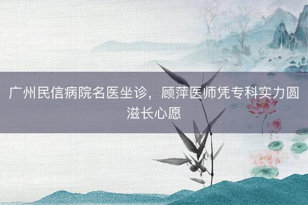 广州民信病院名医坐诊，顾萍医师凭专科实力圆滋长心愿