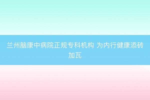 兰州脑康中病院正规专科机构 为内行健康添砖加瓦