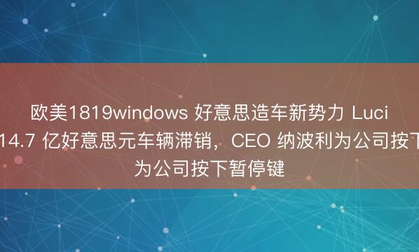 欧美1819windows 好意思造车新势力 Lucid 价值 14.7 亿好意思元车辆滞销，CEO 纳波利为公司按下暂停键