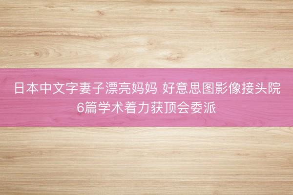 日本中文字妻子漂亮妈妈 好意思图影像接头院6篇学术着力获顶会委派