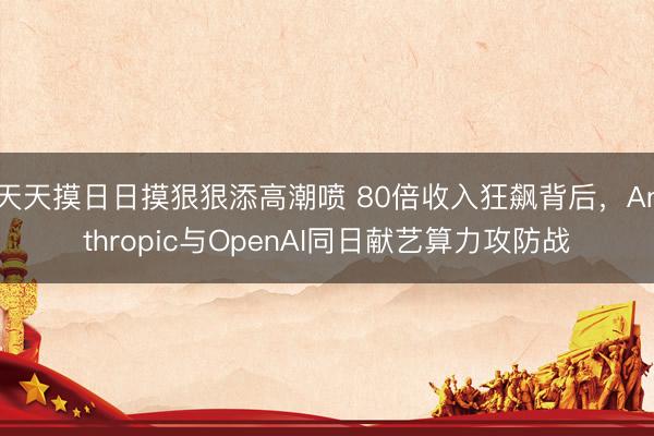 天天摸日日摸狠狠添高潮喷 80倍收入狂飙背后，Anthropic与OpenAI同日献艺算力攻防战