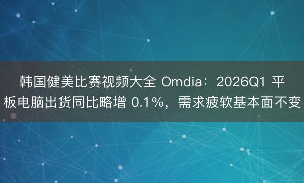 韩国健美比赛视频大全 Omdia：2026Q1 平板电脑出货同比略增 0.1%，需求疲软基本面不变