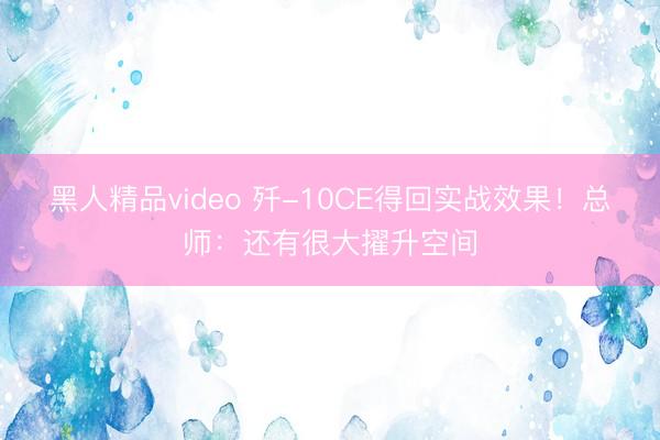 黑人精品video 歼-10CE得回实战效果！总师：还有很大擢升空间