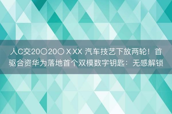 人C交20〇20〇ⅩXX 汽车技艺下放两轮！首驱合资华为落地首个双模数字钥匙：无感解锁