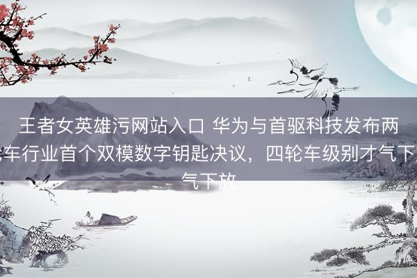 王者女英雄污网站入口 华为与首驱科技发布两轮车行业首个双模数字钥匙决议，四轮车级别才气下放