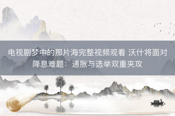 电视剧梦中的那片海完整视频观看 沃什将面对降息难题：通胀与选举双重夹攻