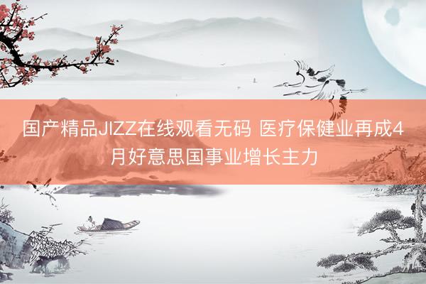 国产精品JIZZ在线观看无码 医疗保健业再成4月好意思国事业增长主力