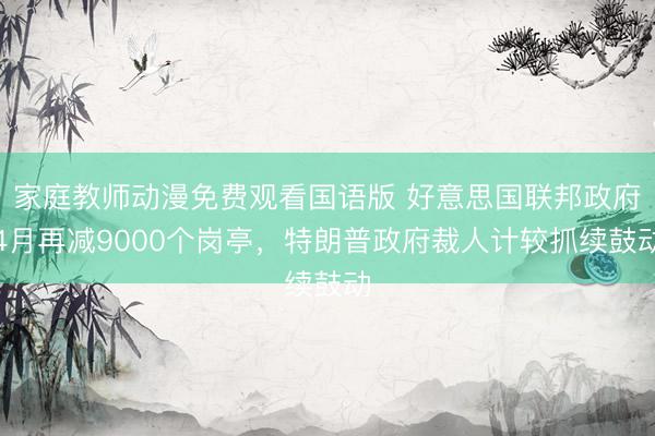 家庭教师动漫免费观看国语版 好意思国联邦政府4月再减9000个岗亭，特朗普政府裁人计较抓续鼓动