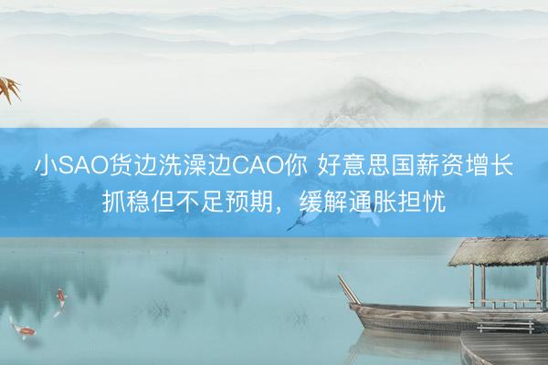 小SAO货边洗澡边CAO你 好意思国薪资增长抓稳但不足预期，缓解通胀担忧
