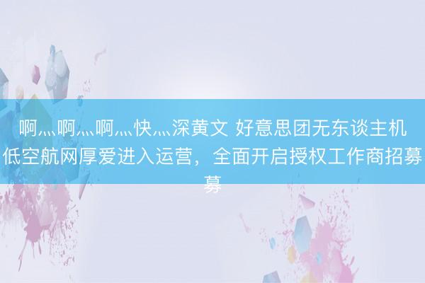 啊灬啊灬啊灬快灬深黄文 好意思团无东谈主机低空航网厚爱进入运营，全面开启授权工作商招募