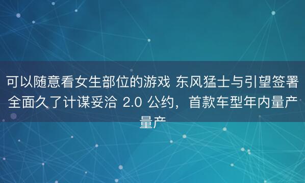 可以随意看女生部位的游戏 东风猛士与引望签署全面久了计谋妥洽 2.0 公约，首款车型年内量产