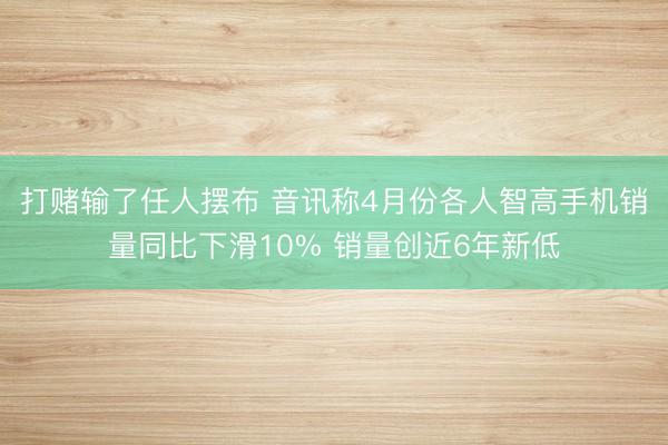 打赌输了任人摆布 音讯称4月份各人智高手机销量同比下滑10% 销量创近6年新低