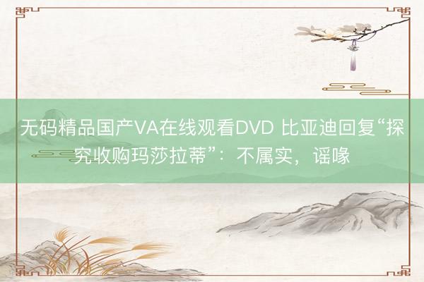 无码精品国产VA在线观看DVD 比亚迪回复“探究收购玛莎拉蒂”：不属实，谣喙