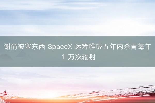 谢俞被塞东西 SpaceX 运筹帷幄五年内杀青每年 1 万次辐射