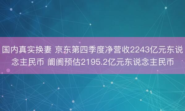 国内真实换妻 京东第四季度净营收2243亿元东说念主民币 阛阓预估2195.2亿元东说念主民币